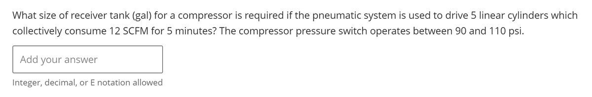 What size of receiver tank (gal) for a compressor is required if the pneumatic system is used to drive 5 linear cylinders which
collectively consume 12 SCFM for 5 minutes? The compressor pressure switch operates between 90 and 110 psi.
Add your answer
Integer, decimal, or E notation allowed