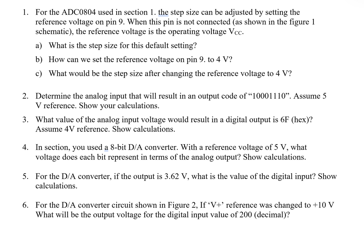 1. For the ADC0804 used in section 1. the step size can be adjusted by setting the
reference voltage on pin 9. When this pin is not connected (as shown in the figure 1
schematic), the reference voltage is the operating voltage Vcc.
a) What is the step size for this default setting?
b) How can we set the reference voltage on pin 9. to 4 V?
c) What would be the step size after changing the reference voltage to 4 V?
2. Determine the analog input that will result in an output code of "10001110". Assume 5
V reference. Show your calculations.
3. What value of the analog input voltage would result in a digital output is 6F (hex)?
Assume 4V reference. Show calculations.
4. In section, you used a 8-bit D/A converter. With a reference voltage of 5 V, what
voltage does each bit represent in terms of the analog output? Show calculations.
5. For the D/A converter, if the output is 3.62 V, what is the value of the digital input? Show
calculations.
6. For the D/A converter circuit shown in Figure 2, If ‘V+' reference was changed to +10 V
What will be the output voltage for the digital input value of 200 (decimal)?