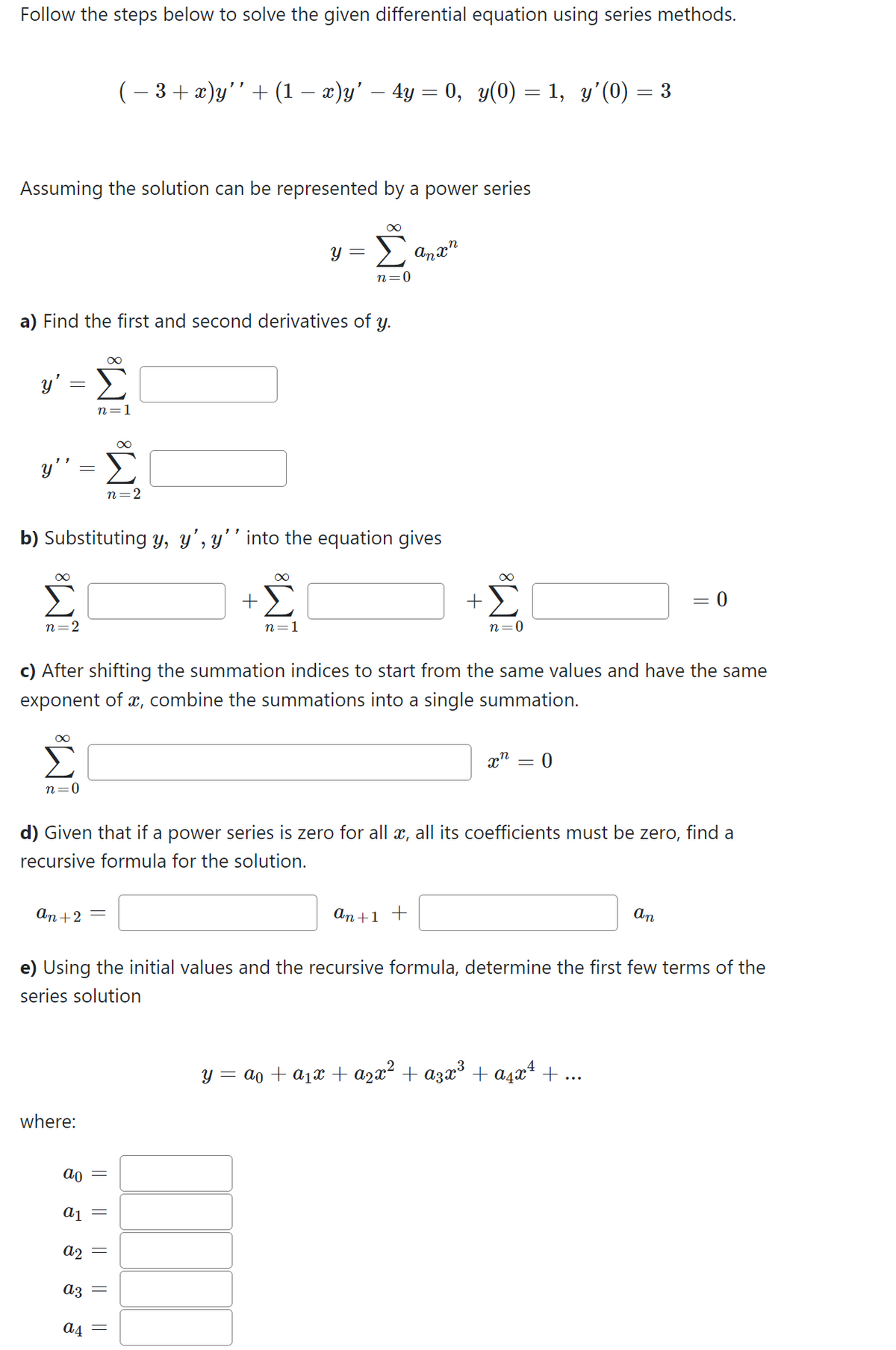 Follow the steps below to solve the given differential equation using series methods.
Assuming the solution can be represented by a power series
y' =
y' = Σ
a) Find the first and second derivatives of y.
∞
n=2
n=0
IM8 IM8
( − 3 + x)y’’ + (1 − x)y’ – 4y = 0, y(0) = 1, y'(0) = 3
b) Substituting y, y', y'' into the equation gives
an +2 =
where:
n=2
ao
a2
a3
a4
||
a1 =
+
y =
∞
||
M8
n=1
c) After shifting the summation indices to start from the same values and have the same
exponent of x, combine the summations into a single summation.
n=0
d) Given that if a power series is zero for all x, all its coefficients must be zero, find a
recursive formula for the solution.
Anxn
+
An +1 +
n=0
e) Using the initial values and the recursive formula, determine the first few terms of the
series solution
x = 0
= 0
An
y = a + a₁x + ª²x² + α3x³ + α²x² + ...