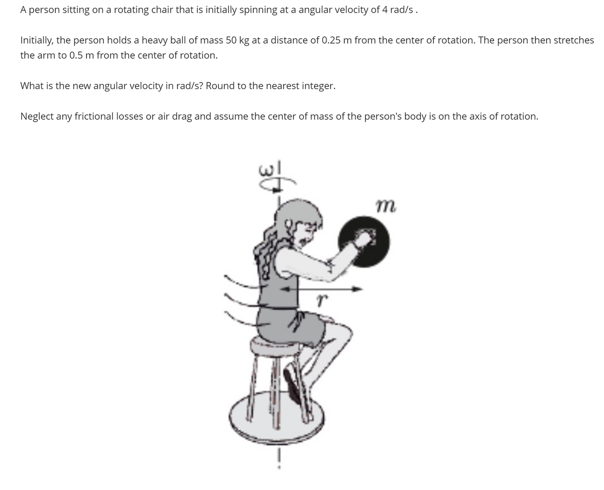 A person sitting on a rotating chair that is initially spinning at a angular velocity of 4 rad/s.
Initially, the person holds a heavy ball of mass 50 kg at a distance of 0.25 m from the center of rotation. The person then stretches
the arm to 0.5 m from the center of rotation.
What is the new angular velocity in rad/s? Round to the nearest integer.
Neglect any frictional losses or air drag and assume the center of mass of the person's body is on the axis of rotation.
m