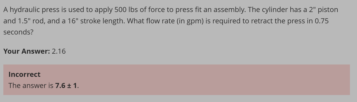A hydraulic press is used to apply 500 lbs of force to press fit an assembly. The cylinder has a 2" piston
and 1.5" rod, and a 16" stroke length. What flow rate (in gpm) is required to retract the press in 0.75
seconds?
Your Answer: 2.16
Incorrect
The answer is 7.6 ± 1.