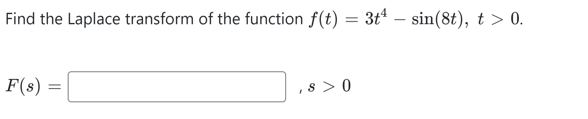 Find the Laplace transform of the function f(t)
F(s)
=
I
4
=
= 3t - sin(8t), t > 0.
s>0