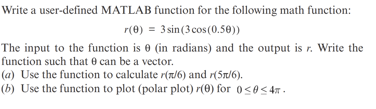 Write a user-defined MATLAB function for the following math function:
r (0) 3 sin (3 cos (0.50))
The input to the function is 0 (in radians) and the output is r. Write the
function such that 0 can be a vector.
(a) Use the function to calculate r(π/6) and r(5π/6).
(b) Use the function to plot (polar plot) r(0) for 0≤0<4ñ·