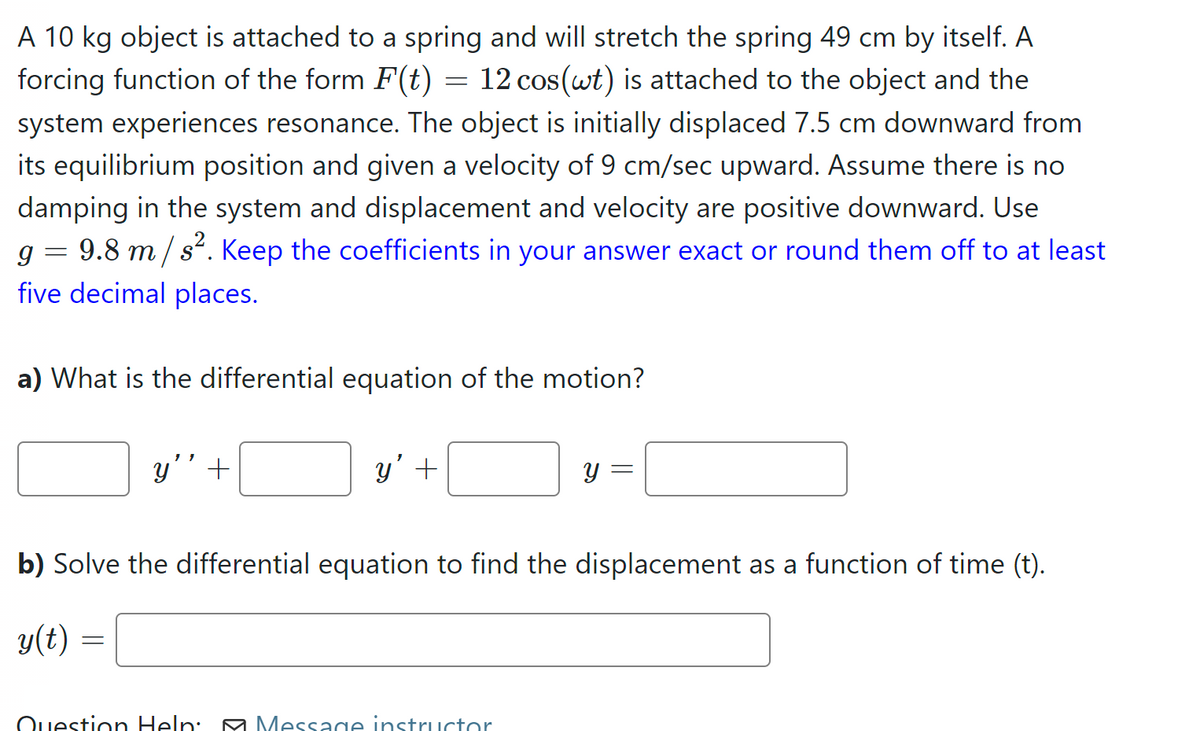 A 10 kg object is attached to a spring and will stretch the spring 49 cm by itself. A
forcing function of the form F(t) = 12 cos(wt) is attached to the object and the
system experiences resonance. The object is initially displaced 7.5 cm downward from
its equilibrium position and given a velocity of 9 cm/sec upward. Assume there is no
damping in the system and displacement and velocity are positive downward. Use
g 9.8 m/s². Keep the coefficients in your answer exact or round them off to at least
five decimal places.
=
a) What is the differential equation of the motion?
y' +
=
y' +
b) Solve the differential equation to find the displacement as a function of time (t).
y(t)
Y
Question Help: Message instructor