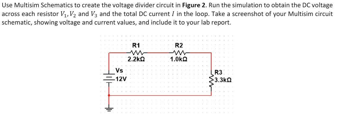 Use Multisim Schematics to create the voltage divider circuit in Figure 2. Run the simulation to obtain the DC voltage
across each resistor V₁, V₂ and V3 and the total DC current I in the loop. Take a screenshot of your Multisim circuit
schematic, showing voltage and current values, and include it to your lab report.
Vs
-12V
R1
2.2kQ
R2
1.0kQ
R3
3.3kQ2