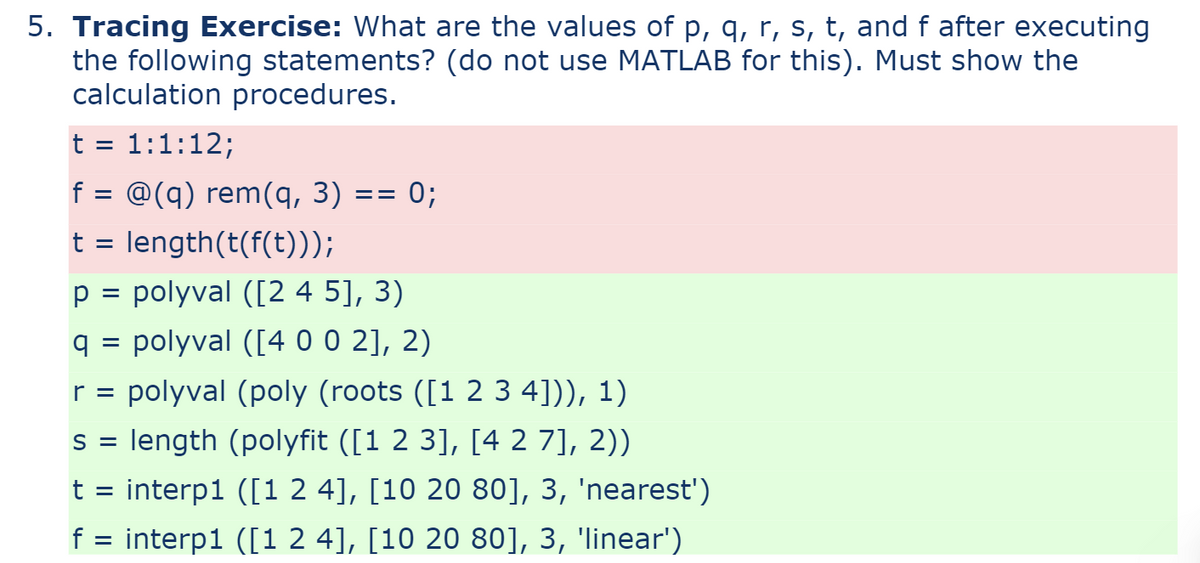 5. Tracing Exercise: What are the values of p, q, r, s, t, and f after executing
the following statements? (do not use MATLAB for this). Must show the
calculation procedures.
1:1:12;
f = @(q) rem(q, 3) == 0;
t = length(t(f(t)));
p = polyval ([2 4 5], 3)
q = polyval ([4 0 0 2], 2)
r = polyval (poly (roots ([1 2 3 4])), 1)
s = length (polyfit ([1 2 3], [4 2 7], 2))
t = interp1 ([1 2 4], [10 20 80], 3, 'nearest')
f = interp1 ([1 2 4], [10 20 80], 3, 'linear')
t
=