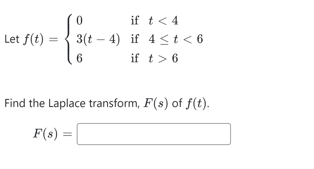Let f(t):
=
if t < 4
3(t-4) if 4 ≤ t < 6
6
if t > 6
Find the Laplace transform, F(s) of f(t).
F(s) =
=