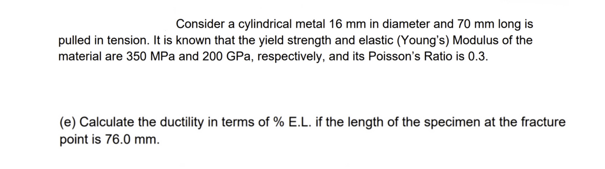 Consider a cylindrical metal 16 mm in diameter and 70 mm long is
pulled in tension. It is known that the yield strength and elastic (Young's) Modulus of the
material are 350 MPa and 200 GPa, respectively, and its Poisson's Ratio is 0.3.
(e) Calculate the ductility in terms of % E.L. if the length of the specimen at the fracture
point is 76.0 mm.