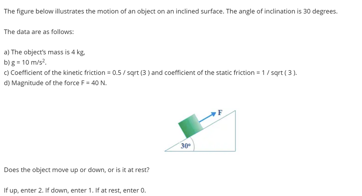 The figure below illustrates the motion of an object on an inclined surface. The angle of inclination is 30 degrees.
The data are as follows:
a) The object's mass is 4 kg,
b) g = 10 m/s².
c) Coefficient of the kinetic friction = 0.5 / sqrt (3) and coefficient of the static friction = 1 / sqrt ( 3 ).
d) Magnitude of the force F = 40 N.
Does the object move up or down, or is it at rest?
If up, enter 2. If down, enter 1. If at rest, enter 0.
30⁰
F