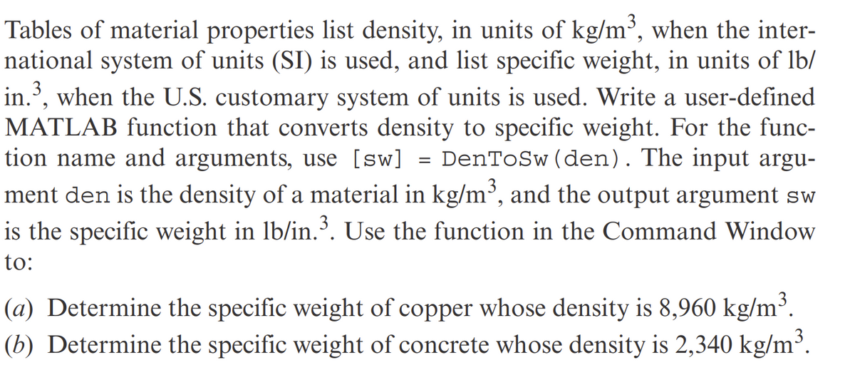 Tables of material properties list density, in units of kg/m³, when the inter-
national system of units (SI) is used, and list specific weight, in units of lb/
in.³, when the U.S. customary system of units is used. Write a user-defined
MATLAB function that converts density to specific weight. For the func-
tion name and arguments, use [sw] = DenToSw (den). The input argu-
ment den is the density of a material in kg/m³, and the output argument sw
is the specific weight in lb/in.³. Use the function in the Command Window
to:
(a) Determine the specific weight of copper whose density is 8,960 kg/m³.
(b) Determine the specific weight of concrete whose density is 2,340 kg/m³.