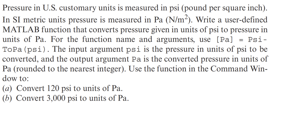 Pressure in U.S. customary units is measured in psi (pound per square inch).
In SI metric units pressure is measured in Pa (N/m²). Write a user-defined
MATLAB function that converts pressure given in units of psi to pressure in
units of Pa. For the function name and arguments, use [Pa] = Psi-
ToPa (psi). The input argument psi is the pressure in units of psi to be
converted, and the output argument Pa is the converted pressure in units of
Pa (rounded to the nearest integer). Use the function in the Command Win-
dow to:
(a) Convert 120 psi to units of Pa.
(b) Convert 3,000 psi to units of Pa.