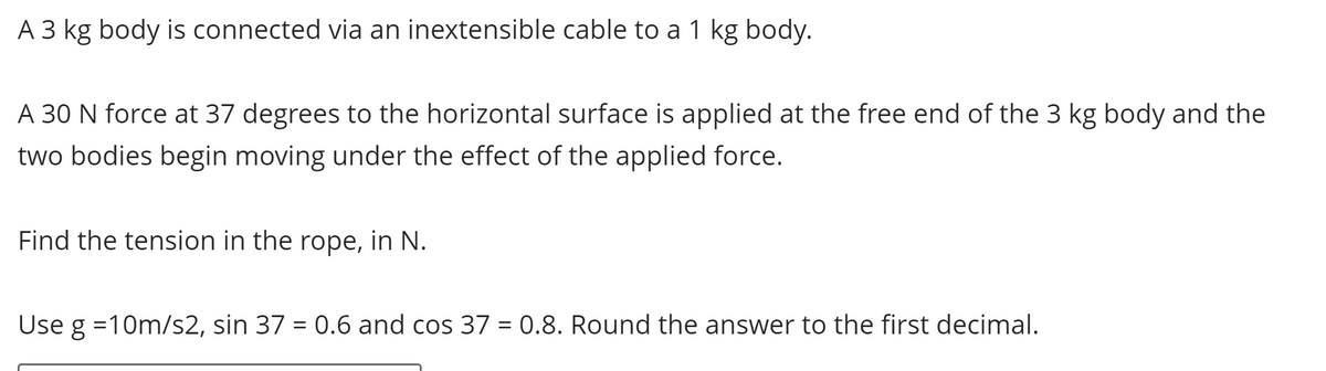 A 3 kg body is connected via an inextensible cable to a 1 kg body.
A 30 N force at 37 degrees to the horizontal surface is applied at the free end of the 3 kg body and the
two bodies begin moving under the effect of the applied force.
Find the tension in the rope, in N.
Use g =10m/s2, sin 37 = 0.6 and cos 37 = 0.8. Round the answer to the first decimal.