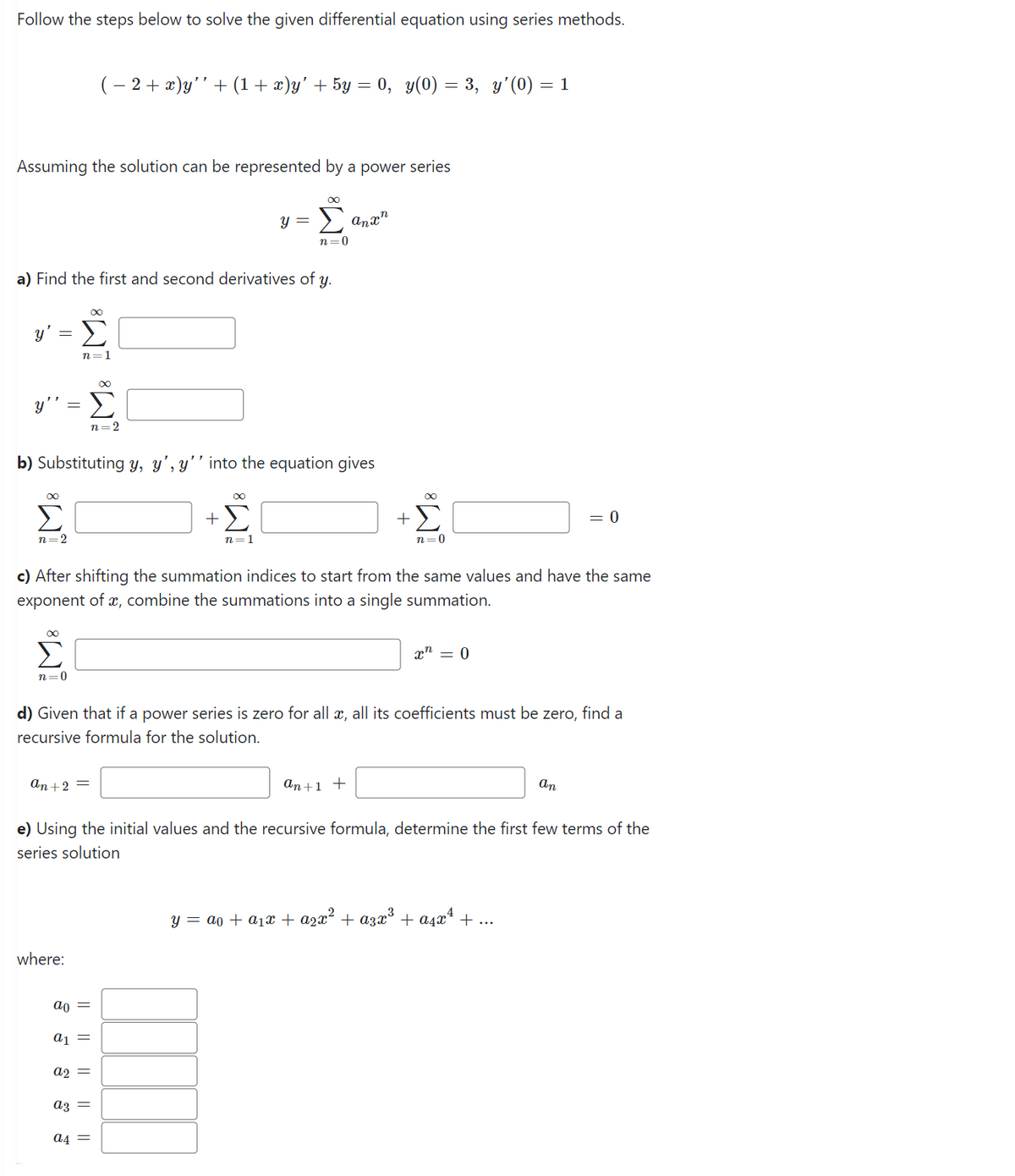 Follow the steps below to solve the given differential equation using series methods.
Assuming the solution can be represented by a power series
Y Σ
n=1
∞
y'' = Σ
n=2
a) Find the first and second derivatives of y.
∞
n=2
b) Substituting y, y', y'' into the equation gives
∞
Σ
n=0
an + 2 =
where:
ao
2+x)’+(1+x)y’+5y=0, g(0) = 3, y’(0) =1
||
a1 =
a2
c) After shifting the summation indices to start from the same values and have the same
exponent of x, combine the summations into a single summation.
||
y =
∞
+Σ
a3 =
∞
Σ
n=0
n=1
a4 =
d) Given that if a power series is zero for all x, all its coefficients must be zero, find a
recursive formula for the solution.
anxn
+
an +1 +
e) Using the initial values and the recursive formula, determine the first few terms of the
series solution
∞
n=0
x = 0
= 0
an
y = a + α₁x + ²x² + α³x³ + α₁x¹ + ...