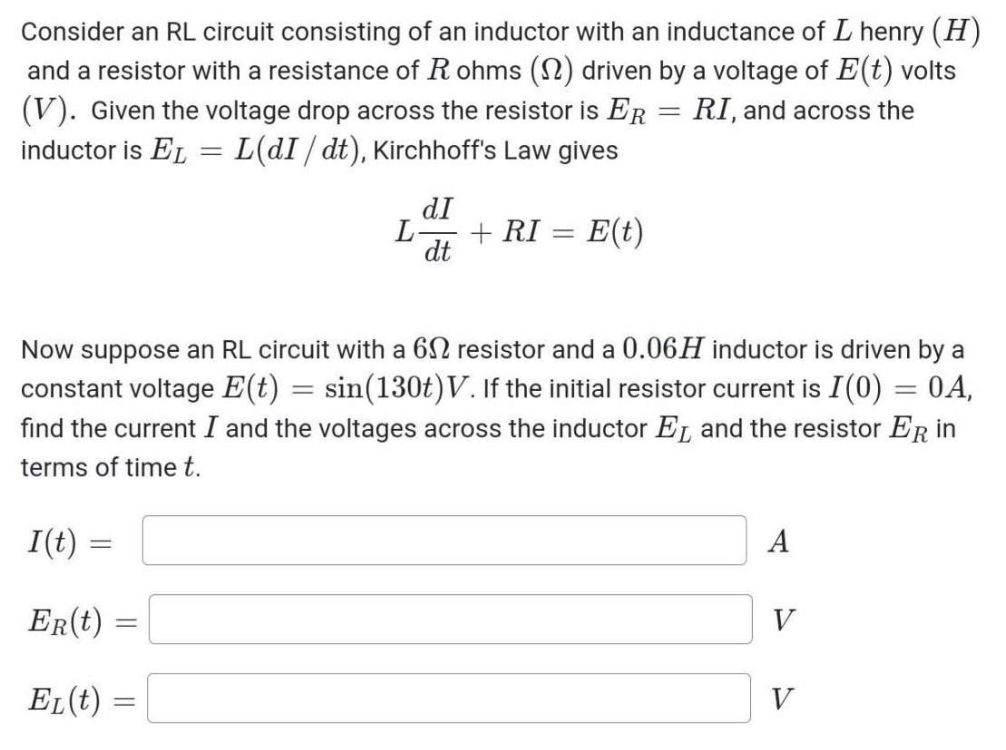 Consider an RL circuit consisting of an inductor with an inductance of L henry (H)
and a resistor with a resistance of Rohms (1) driven by a voltage of E(t) volts
(V). Given the voltage drop across the resistor is ER RI, and across the
inductor is EL = L(dI/ dt), Kirchhoff's Law gives
I(t) =
=
ER(t)
Now suppose an RL circuit with a 62 resistor and a 0.06H inductor is driven by a
constant voltage E(t) = sin(130t)V. If the initial resistor current is I(0) = 0A,
find the current I and the voltages across the inductor EL and the resistor ER in
terms of time t.
EL (t)
=
dI
dt
-
L-
+ RI = E(t)
-
A
V
V