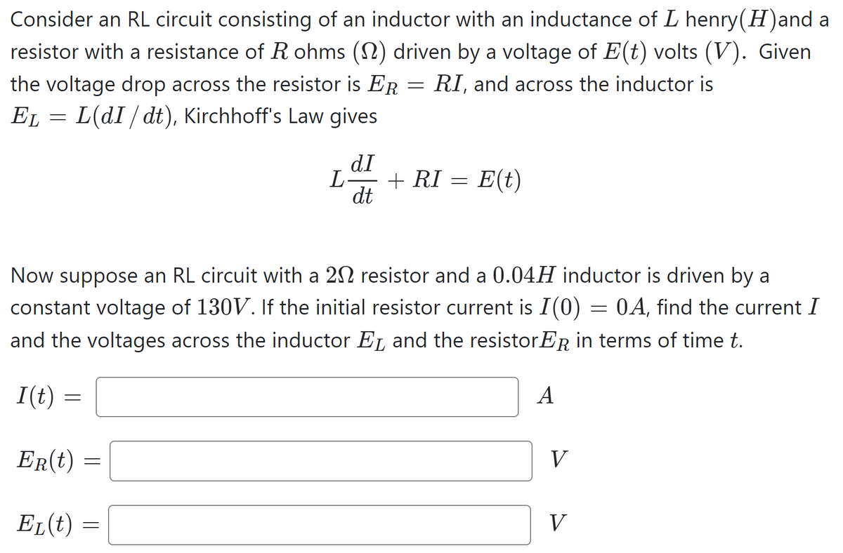 Consider an RL circuit consisting of an inductor with an inductance of L henry(H)and a
resistor with a resistance of R ohms (1) driven by a voltage of E(t) volts (V). Given
the voltage drop across the resistor is ER RI, and across the inductor is
EL = L(dI / dt), Kirchhoff's Law gives
I(t) =
Now suppose an RL circuit with a 20 resistor and a 0.04H inductor is driven by a
constant voltage of 130V. If the initial resistor current is I(0) = 0A, find the current I
and the voltages across the inductor EL and the resistorER in terms of time t.
=
ER(t)
=
EL(t):
=
-
dI
L- + RI = E(t)
dt
A
V
V