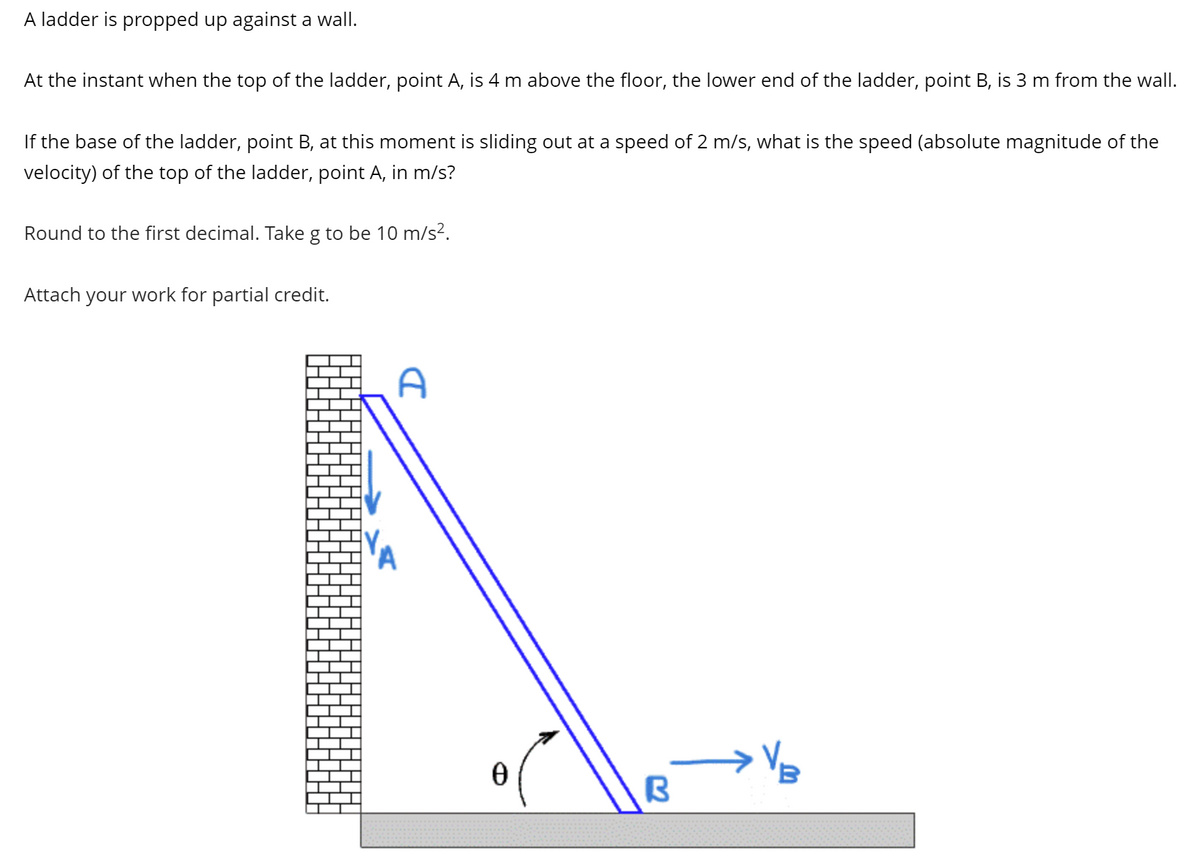 A ladder is propped up against a wall.
At the instant when the top of the ladder, point A, is 4 m above the floor, the lower end of the ladder, point B, is 3 m from the wall.
If the base of the ladder, point B, at this moment is sliding out at a speed of 2 m/s, what is the speed (absolute magnitude of the
velocity) of the top of the ladder, point A, in m/s?
Round to the first decimal. Take g to be 10 m/s².
Attach your work for partial credit.
A
0
B
B