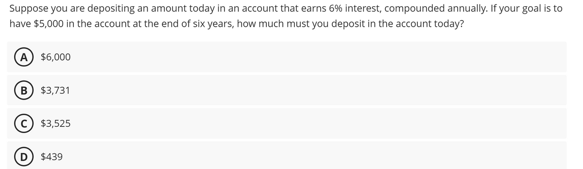 Suppose you are depositing an amount today in an account that earns 6% interest, compounded annually. If your goal is to
have $5,000 in the account at the end of six years, how much must you deposit in the account today?
A) $6,000
B $3,731
C) $3,525
D $439