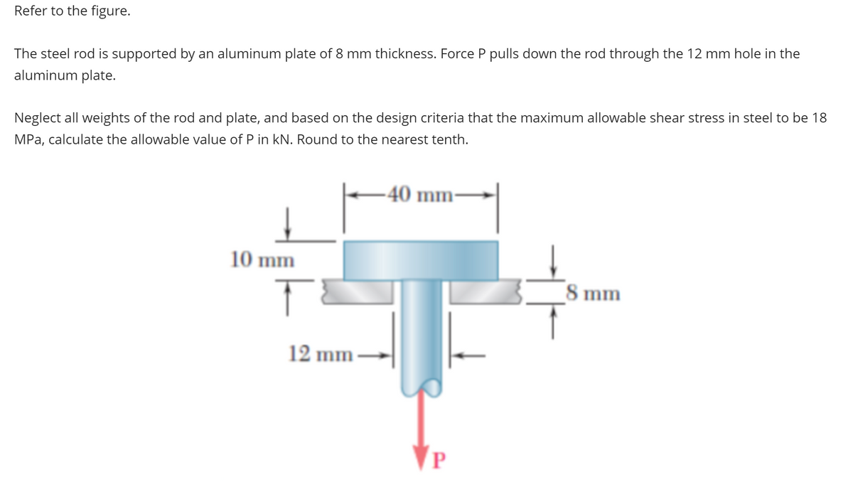 Refer to the figure.
The steel rod is supported by an aluminum plate of 8 mm thickness. Force P pulls down the rod through the 12 mm hole in the
aluminum plate.
Neglect all weights of the rod and plate, and based on the design criteria that the maximum allowable shear stress in steel to be 18
MPa, calculate the allowable value of P in kN. Round to the nearest tenth.
10 mm
T
12 mm-
40 mm-
P
8 mm