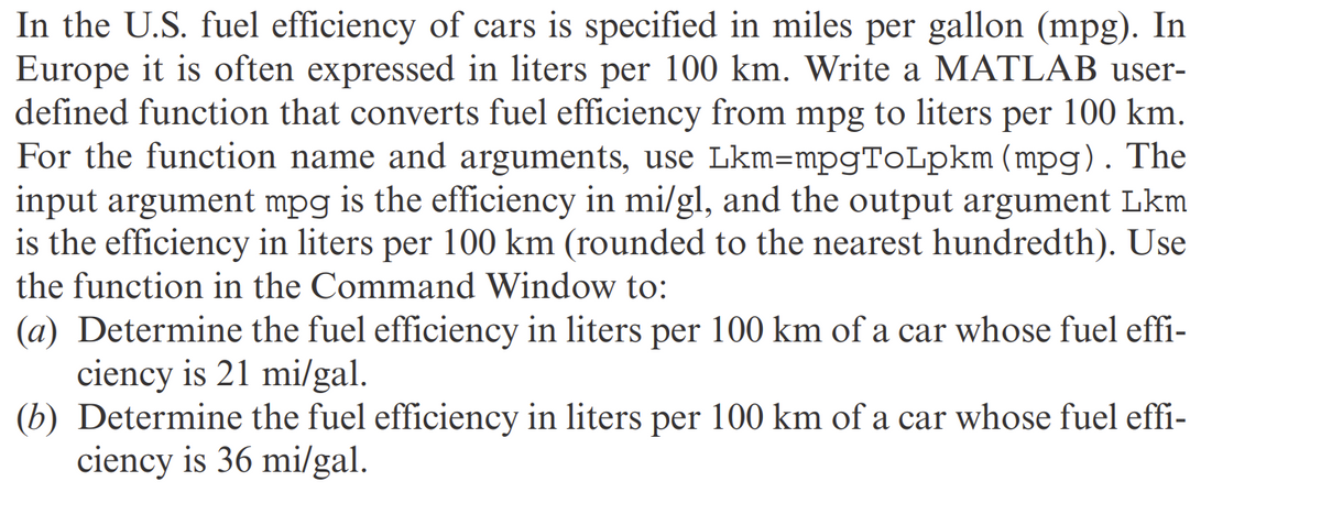 In the U.S. fuel efficiency of cars is specified in miles per gallon (mpg). In
Europe it is often expressed in liters per 100 km. Write a MATLAB user-
defined function that converts fuel efficiency from mpg to liters per 100 km.
For the function name and arguments, use Lkm=mpgToLpkm (mpg). The
input argument mpg is the efficiency in mi/gl, and the output argument Lkm
is the efficiency in liters per 100 km (rounded to the nearest hundredth). Use
the function in the Command Window to:
(a) Determine the fuel efficiency in liters per 100 km of a car whose fuel effi-
ciency is 21 mi/gal.
(b) Determine the fuel efficiency in liters per 100 km of a car whose fuel effi-
ciency is 36 mi/gal.
