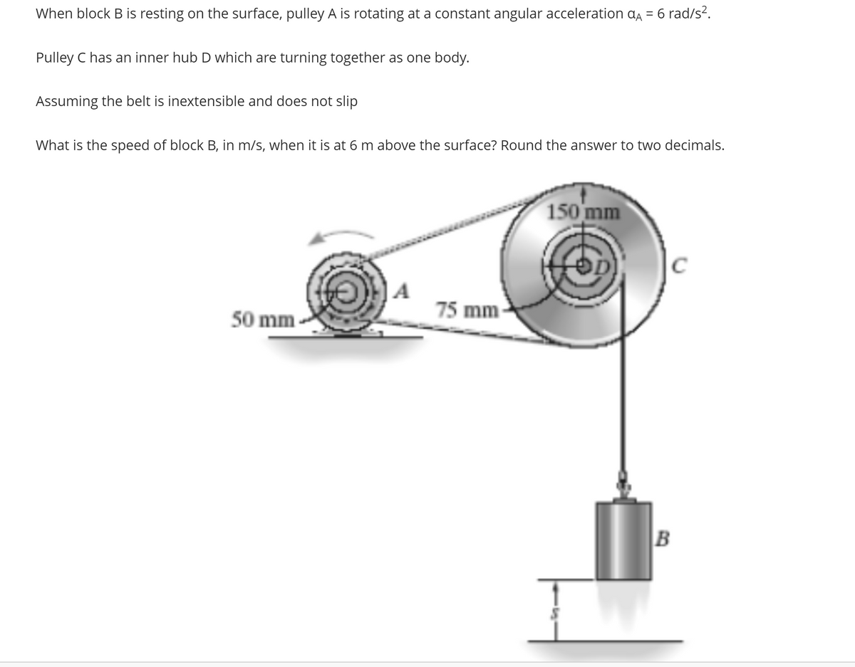 When block B is resting on the surface, pulley A is rotating at a constant angular acceleration α = 6 rad/s².
Pulley C has an inner hub D which are turning together as one body.
Assuming the belt is inextensible and does not slip
What is the speed of block B, in m/s, when it is at 6 m above the surface? Round the answer to two decimals.
50 mm
A
75 mm
150 mm
C
B