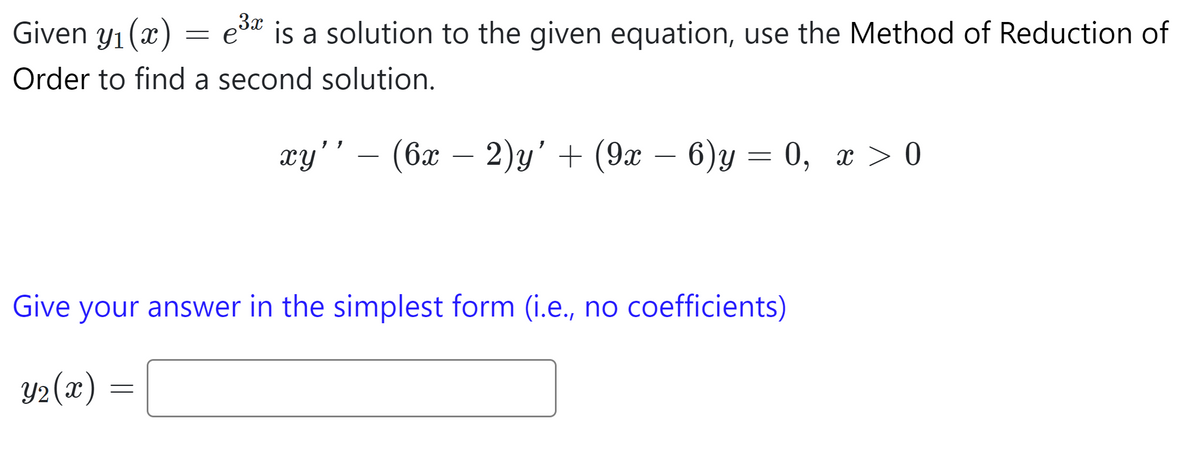 Given y₁ (x)
1
Order to find a second solution.
e³x
3x
is a solution to the given equation, use the Method of Reduction of
-=
=
xy'' — (6x − 2)y' + (9x − 6)y = 0, x > 0
-
Give your answer in the simplest form (i.e., no coefficients)
Y₂(x) =