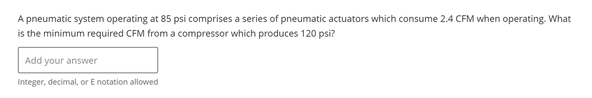 A pneumatic system operating at 85 psi comprises a series of pneumatic actuators which consume 2.4 CFM when operating. What
is the minimum required CFM from a compressor which produces 120 psi?
Add your answer
Integer, decimal, or E notation allowed