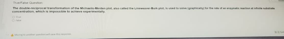 True/False Question:
The double-reciprocal transformation of the Michaelis-Menten plot, also called the Lineweaver-Burk plot, is used to solve (graphically) for the rate of an enzymatic reaction at infinite substrate
concentration, which is impossible to achieve experimentally.
OTrue
O False
Que
A Moving to another question will save this response
