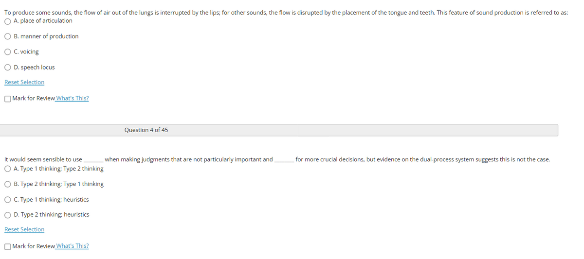 To produce some sounds, the flow of air out of the lungs is interrupted by the lips; for other sounds, the flow is disrupted by the placement of the tongue and teeth. This feature of sound production is referred to as:
O A. place of articulation
O B. manner of production
O C. voicing
O D. speech locus
Reset Selection
O Mark for Review What's This?
Question 4 of 45
It would seem sensible to use
when making judgments that are not particularly important and
for more crucial decisions, but evidence on the dual-process system suggests this is not the case.
O A. Type 1 thinking; Type 2 thinking
O B. Type 2 thinking; Type 1 thinking
O C. Type 1 thinking; heuristics
O D. Type 2 thinking; heuristics
Reset Selection
O Mark for Review What's This?
