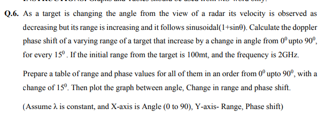Q.6. As a target is changing the angle from the view of a radar its velocity is observed as
decreasing but its range is increasing and it follows sinusoidal(1+sin®). Calculate the doppler
phase shift of a varying range of a target that increase by a change in angle from 0°upto 90°,
for every 15°. If the initial range from the target is 100mt, and the frequency is 2GHZ.
Prepare a table of range and phase values for all of them in an order from 0° upto 90º, with a
change of 15°. Then plot the graph between angle, Change in range and phase shift.
(Assume à is constant, and X-axis is Angle (0 to 90), Y-axis- Range, Phase shift)
