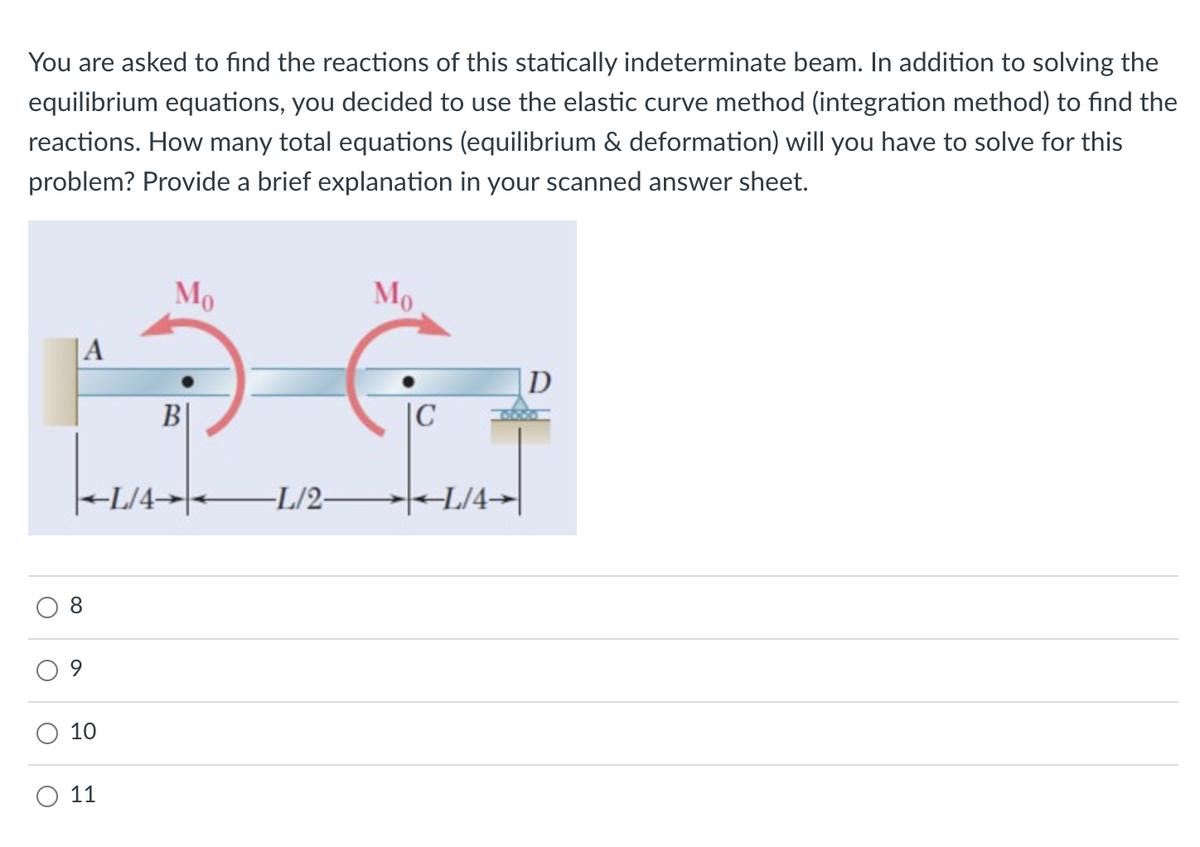 You are asked to find the reactions of this statically indeterminate beam. In addition to solving the
equilibrium equations, you decided to use the elastic curve method (integration method) to find the
reactions. How many total equations (equilibrium & deformation) will you have to solve for this
problem? Provide a brief explanation in your scanned answer sheet.
|A
4
8
10
11
Mo
B
Mo
G
|C
L/4L/2L/4-
D