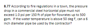 8.77 According to fire regulations in a town, the pressure
drop in a commercial steel horizontal pipe must not
exceed 1.0 psi per 150 ft of pipe for flowrates up to 500
gpm. If the water temperature is above 50 deg F, can a 6
inch diameter pipe be used by the contractor?