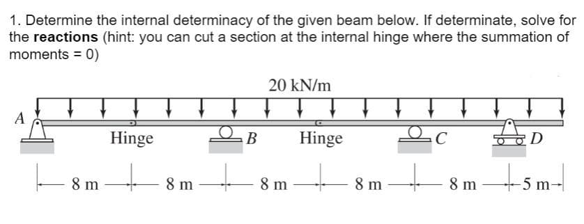 1. Determine the internal determinacy of the given beam below. If determinate, solve for
the reactions (hint: you can cut a section at the internal hinge where the summation of
moments = 0)
A
8 m
Hinge
+8m
- 8 m
B
20 kN/m
8 m
T
Hinge
8 m
c
+
- 8 m
D
-5 m-