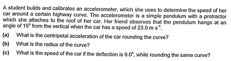 A student builds and calibrates an accelerometer, which she uses to determine the speed of her
car around a certain highway curve. The accelerometer is a simple pendulum with a protractor
which she attaches to the roof of her car. Her friend observes that the pendulum hangs at an
angle of 15° from the vertical when the car has a speed of 23.0 m s'.
(a)
What is the centripetal acceleration of the car rounding the curve?
(b)
What is the radius of the curve?
(c)
What is the speed of the car if the deflection is 9.0°, while rounding the same curve?
