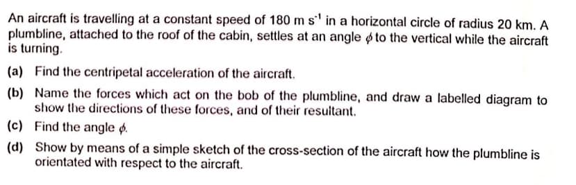 An aircraft is travelling at a constant speed of 180 m s' in a horizontal circle of radius 20 km. A
plumbline, attached to the roof of the cabin, settles at an angle ø to the vertical while the aircraft
is turning.
(a) Find the centripetal acceleration of the aircraft.
(b) Name the forces which act on the bob of the plumbline, and draw a labelled diagram to
show the directions of these forces, and of their resultant.
(c) Find the angle ø.
(d) Show by means of a simple sketch of the cross-section of the aircraft how the plumbline is
orientated with respect to the aircraft.
