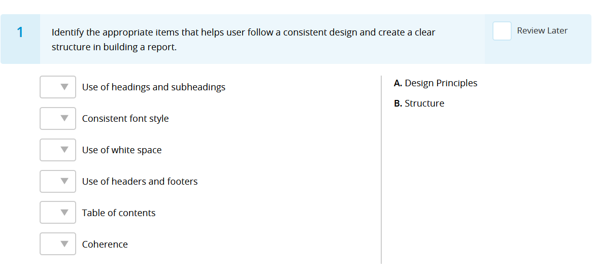 1
Identify the appropriate items that helps user follow a consistent design and create a clear
structure in building a report.
Use of headings and subheadings
Consistent font style
Use of white space
Use of headers and footers
Table of contents
Coherence
A. Design Principles
B. Structure
Review Later