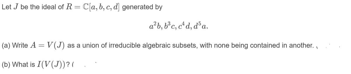 Let J be the ideal of R = C[a,b, c, d] generated by
a²b, b³c, c*d, d³a.
4
(a) Write A =V(J) as a union of irreducible algebraic subsets, with none being contained in another.
(b) What is I(V(J))?(
