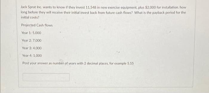 Jack Sprat Inc. wants to know if they invest 11,548 in new exercise equipment, plus $2.000 for installation. how
long before they will receive their initial invest back from future cash flows? What is the payback period for the
initial costs?
Projected Cash flows
Year 1: 5,000
Year 2: 7,000
Year 3: 4,000
Year 4: 1,000
Post your answer as number of years with 2 decimal places, for example 5.55
