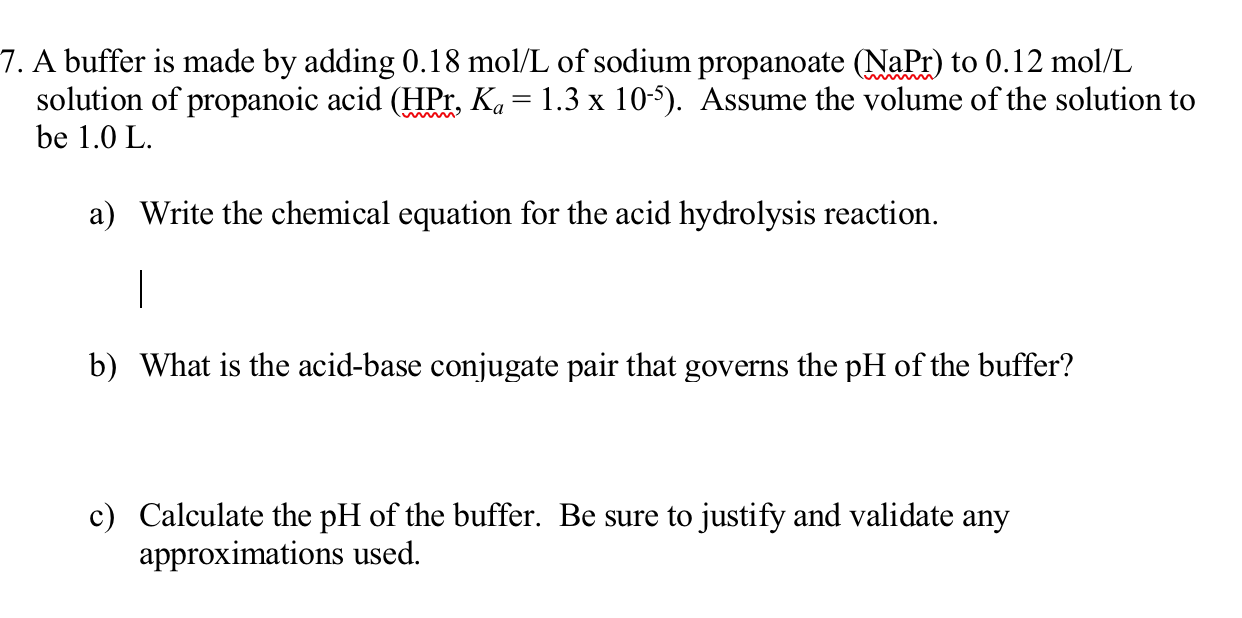 A buffer is made by adding 0.18 mol/L of sodium propanoate (NaPr) to 0.12 mol/L
solution of propanoic acid (HPr, K«= 1.3 x 105). Assume the volume of the solution to
be 1.0 L.
a) Write the chemical equation for the acid hydrolysis reaction.
|
b) What is the acid-base conjugate pair that governs the pH of the buffer?
c) Calculate the pH of the buffer. Be sure to justify and validate any
approximations used.

