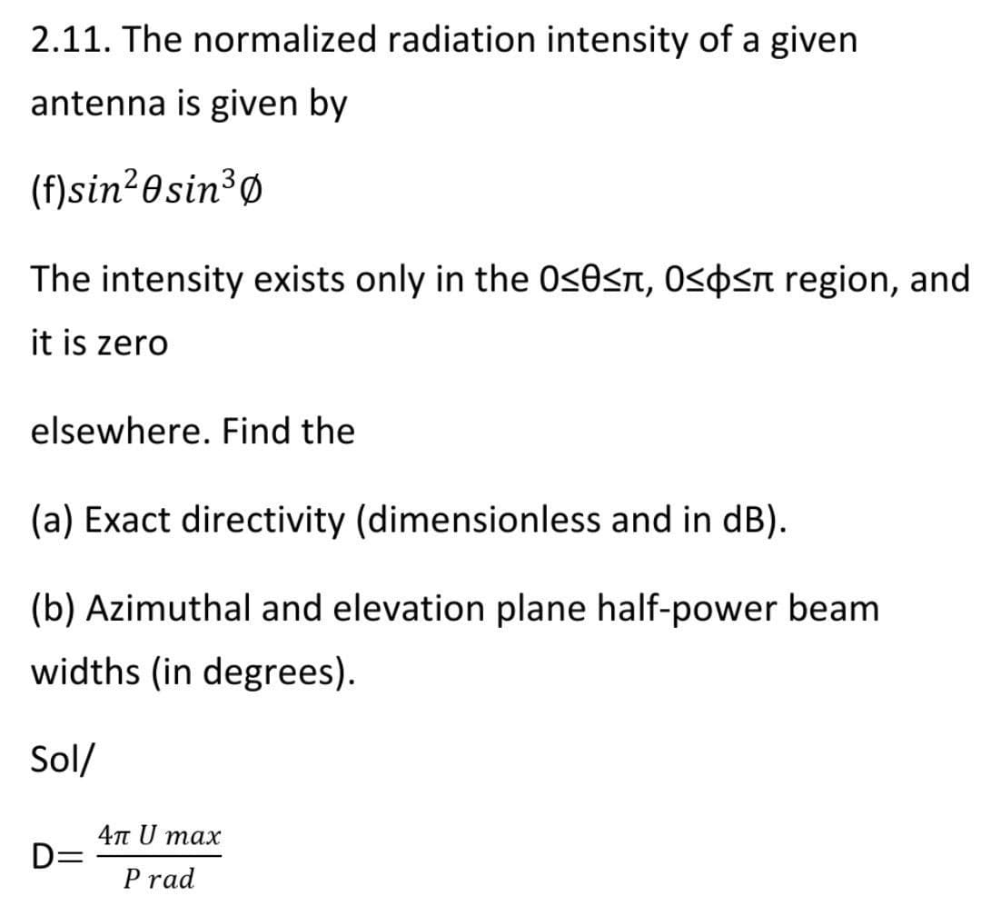 2.11. The normalized radiation intensity of a given
antenna is given by
(f)sin²0sin³Ø
The intensity exists only in the 0s0sn, Ospsn region, and
it is zero
elsewhere. Find the
(a) Exact directivity (dimensionless and in dB).
(b) Azimuthal and elevation plane half-power beam
widths (in degrees).
Sol/
4n U max
D=
P rad
