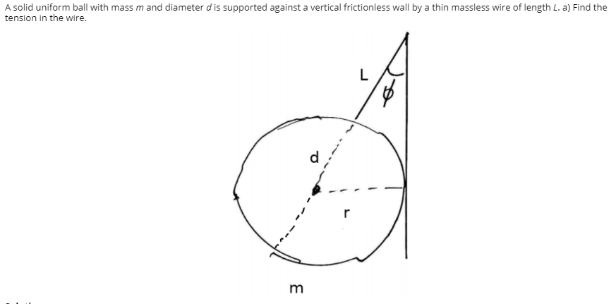 A solid uniform ball with mass m and diameter d is supported against a vertical frictionless wall by a thin massless wire of length L. a) Find the
tension in the wire.
L
d
