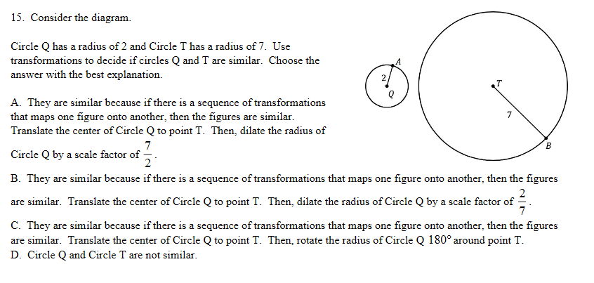15. Consider the diagram.
Circle Q has a radius of 2 and Circle T has a radius of 7. Use
transformations to decide if circles Q and T are similar. Choose the
answer with the best explanation.
A. They are similar because if there is a sequence of transformations
that maps one figure onto another, then the figures are similar.
Translate the center of Circle Q to point T. Then, dilate the radius of
7
Circle Q by a scale factor of
2
B. They are similar because if there is a sequence of transformations that maps one figure onto another, then the figures
are similar. Translate the center of Circle Q to point T. Then, dilate the radius of Circle Q by a scale factor of
C. They are similar because if there is a sequence of transformations that maps one figure onto another, then the figures
are similar. Translate the center of Circle Q to point T. Then, rotate the radius of Circle Q 180° around point T.
D. Circle Q and Circle T are not similar.

