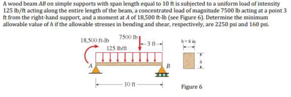 A wood beam AB on simple supports with span length equal to 10 ft is subjected to a uniform load of intensity
125 lb/ft acting along the entire length of the beam, a concentrated load of magnitude 7500 lb acting at a point 3
ft from the right-hand support, and a moment at A of 18,500 ft-lb (see Figure 6). Determine the minimum
allowable value of h if the allowable stresses in bending and shear, respectively, are 2250 psi and 160 psi.
7500 lb
3 ft-
18,500 ft-lb
b=8 in
125 lb/ft
10 ft
Figure 6

