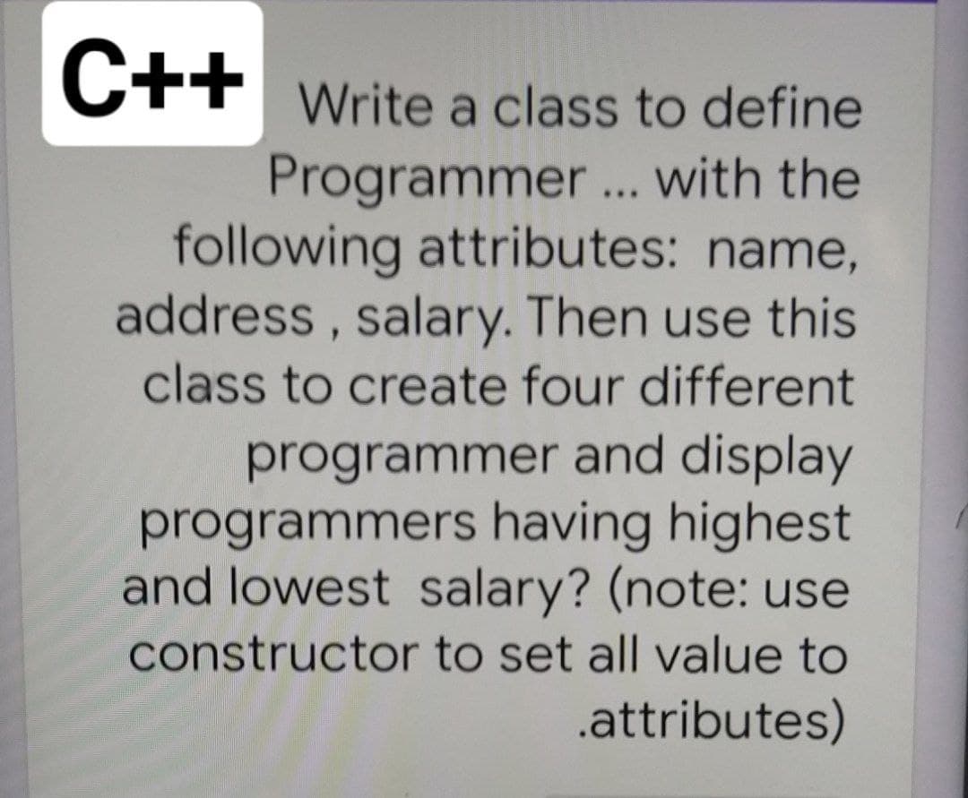 C++ Write a class to define
Programmer... with the
following attributes: name,
address, salary. Then use this
class to create four different
programmer and display
programmers having highest
and lowest salary? (note: use
constructor to set all value to
.attributes)
