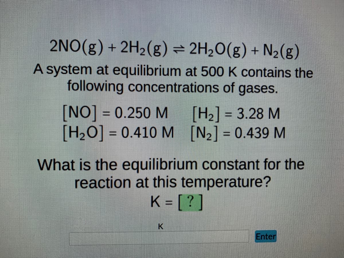 2NO(g) + 2H₂(g) = 2H₂O(g) + N₂(g)
A system at equilibrium at 500 K contains the
following concentrations of gases.
[NO] = 0.250 M
[H₂] = 3.28 M
[H₂O] = 0.410 M
[₂] = 0.439 M
What is the equilibrium constant for the
reaction at this temperature?
K = [?]
K
Enter