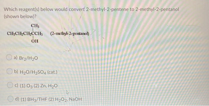 Which reagent(s) below would convert 2-methyl-2-pentene to 2-methyl-2-pentanol
(shown below)?
CH3
CH;CH½CH2CCHh
(2-methyl-2-pentanol)
O a) Br2/H20
b) H20/H2SO4 (cat.)
Oc) (1) O3 (2) Zn, H2O
O d) (1) BH3/THE (2) H2O2, NaOH
