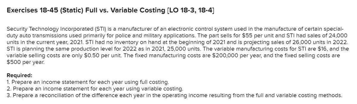 Exercises 18-45 (Static) Full vs. Variable Costing [LO 18-3, 18-4]
Security Technology Incorporated (STI) is a manufacturer of an electronic control system used in the manufacture of certain special-
duty auto transmissions used primarily for police and military applications. The part sells for $55 per unit and STI had sales of 24,000
units in the current year, 2021. STI had no inventory on hand at the beginning of 2021 and is projecting sales of 26,000 units in 2022.
STI is planning the same production level for 2022 as in 2021, 25,000 units. The variable manufacturing costs for STI are $16, and the
variable selling costs are only $0.50 per unit. The fixed manufacturing costs are $200,000 per year, and the fixed selling costs are
$500 per year.
Required:
1. Prepare an income statement for each year using full costing.
2. Prepare an income statement for each year using variable costing.
3. Prepare a reconciliation of the difference each year in the operating income resulting from the full and variable costing methods.