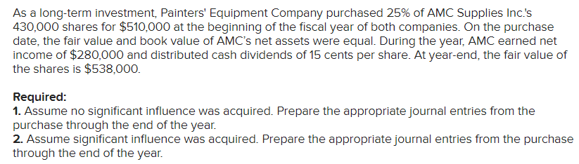 As a long-term investment, Painters' Equipment Company purchased 25% of AMC Supplies Inc.'s
430,000 shares for $510,000 at the beginning of the fiscal year of both companies. On the purchase
date, the fair value and book value of AMC's net assets were equal. During the year, AMC earned net
income of $280,000 and distributed cash dividends of 15 cents per share. At year-end, the fair value of
the shares is $538,000.
Required:
1. Assume no significant influence was acquired. Prepare the appropriate journal entries from the
purchase through the end of the year.
2. Assume significant influence was acquired. Prepare the appropriate journal entries from the purchase
through the end of the year.