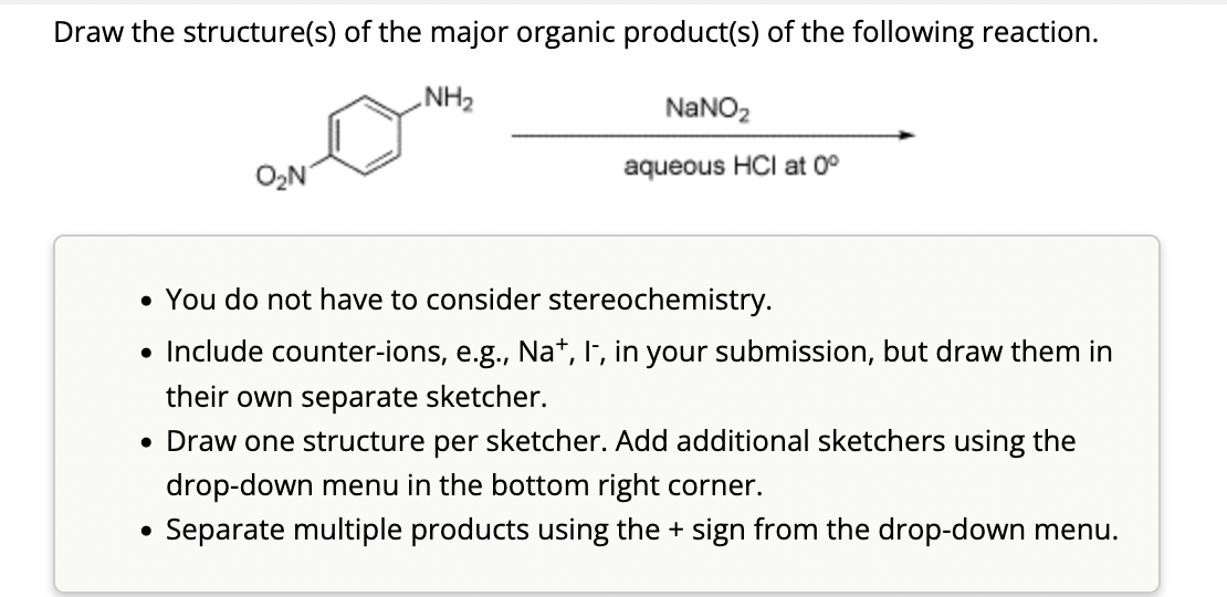 Draw the structure(s) of the major organic product(s) of the following reaction.
NH₂
O₂N
●
NaNO₂
aqueous HCI at 0°
• You do not have to consider stereochemistry.
• Include counter-ions, e.g., Na+, I-, in your submission, but draw them in
their own separate sketcher.
• Draw one structure per sketcher. Add additional sketchers using the
drop-down menu in the bottom right corner.
Separate multiple products using the + sign from the drop-down menu.