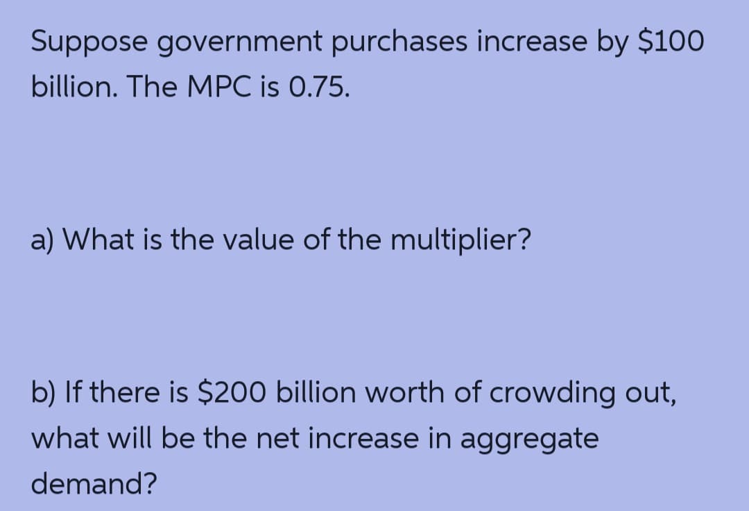 Suppose government purchases increase by $100
billion. The MPC is 0.75.
a) What is the value of the multiplier?
b) If there is $200 billion worth of crowding out,
what will be the net increase in aggregate
demand?
