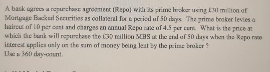 A bank agrees a repurchase agreement (Repo) with its prime broker using £30 million of
Mortgage Backed Securities as collateral for a period of 50 days. The prime broker levies a
haircut of 10 per cent and charges an annual Repo rate of 4.5 per cent. What is the price at
which the bank will repurchase the £30 million MBS at the end of 50 days when the Repo rate
interest applies only on the sum of money being lent by the prime broker ?
Use a 360 day-count.
